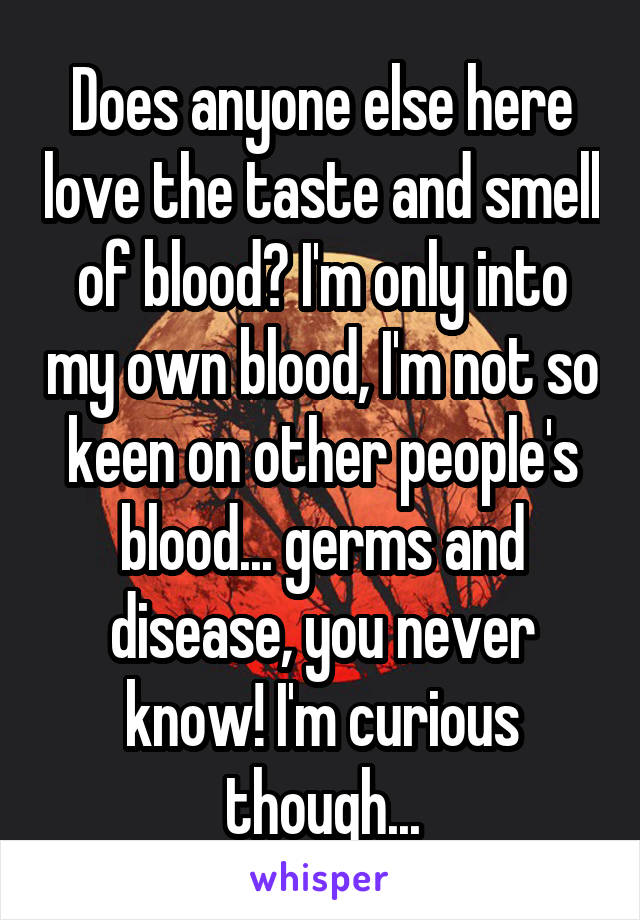 Does anyone else here love the taste and smell of blood? I'm only into my own blood, I'm not so keen on other people's blood... germs and disease, you never know! I'm curious though...