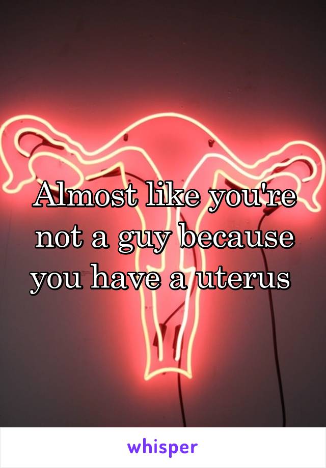 Almost like you're not a guy because you have a uterus 