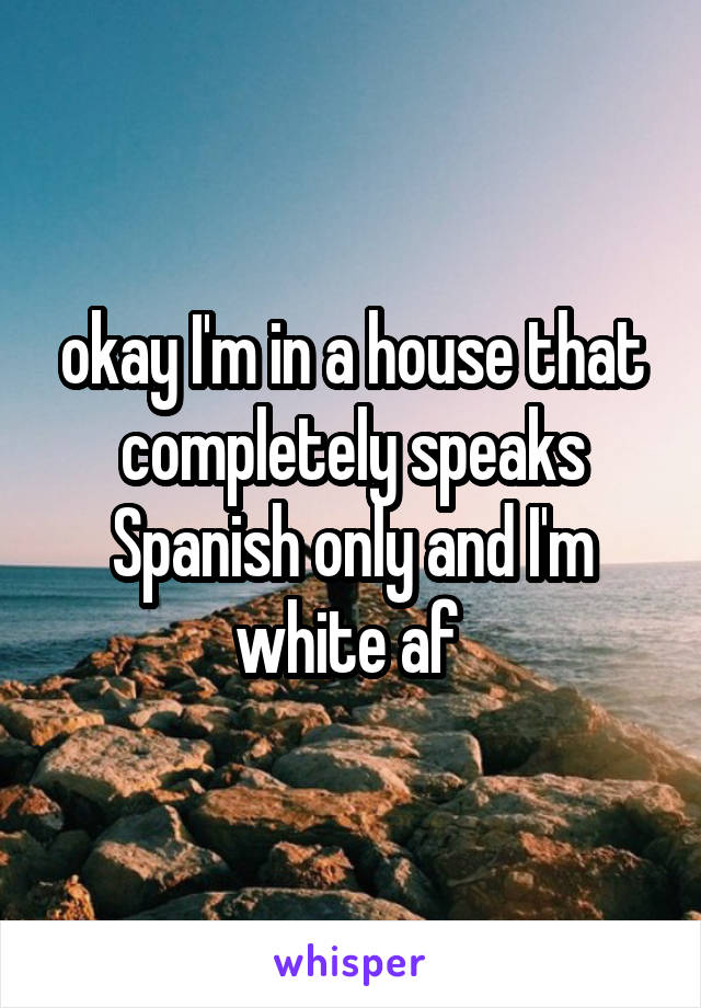 okay I'm in a house that completely speaks Spanish only and I'm white af 