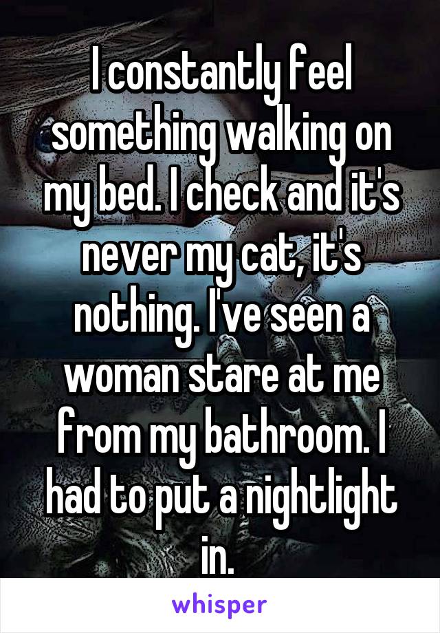 I constantly feel something walking on my bed. I check and it's never my cat, it's nothing. I've seen a woman stare at me from my bathroom. I had to put a nightlight in. 