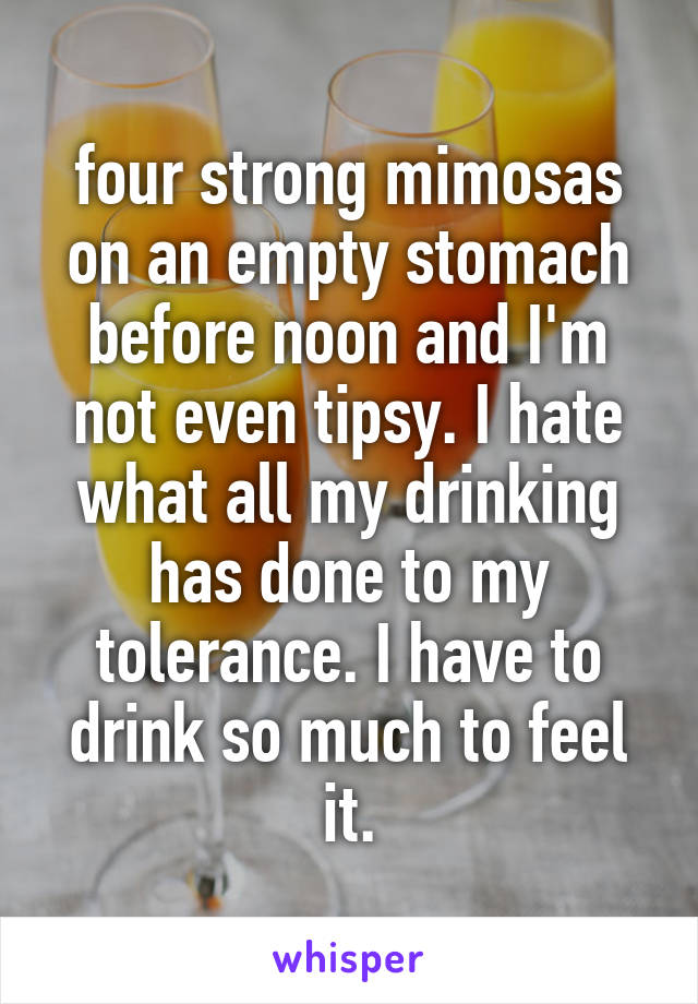 four strong mimosas on an empty stomach before noon and I'm not even tipsy. I hate what all my drinking has done to my tolerance. I have to drink so much to feel it.