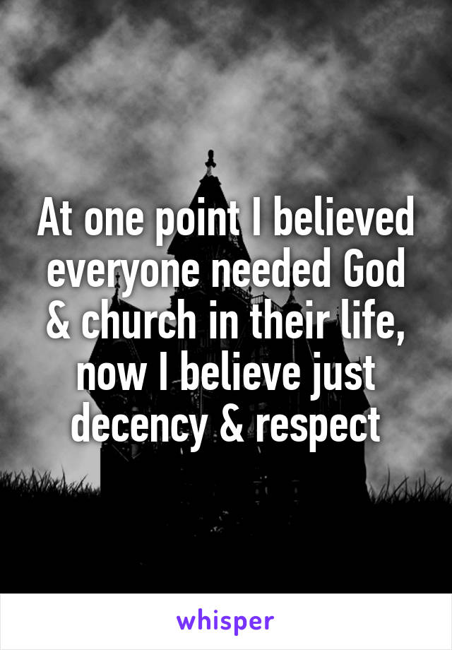 At one point I believed everyone needed God & church in their life, now I believe just decency & respect