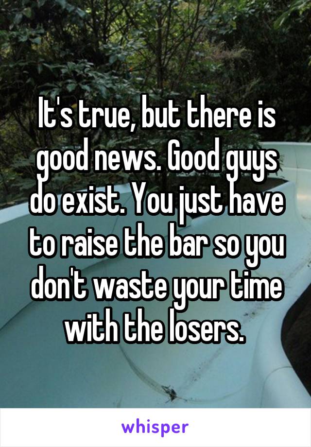 It's true, but there is good news. Good guys do exist. You just have to raise the bar so you don't waste your time with the losers. 