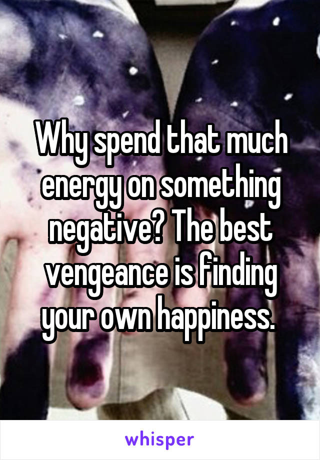 Why spend that much energy on something negative? The best vengeance is finding your own happiness. 