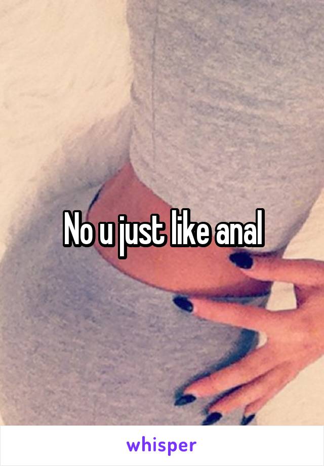 No u just like anal