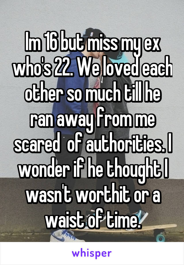 Im 16 but miss my ex who's 22. We loved each other so much till he ran away from me scared  of authorities. I wonder if he thought I wasn't worthit or a waist of time.