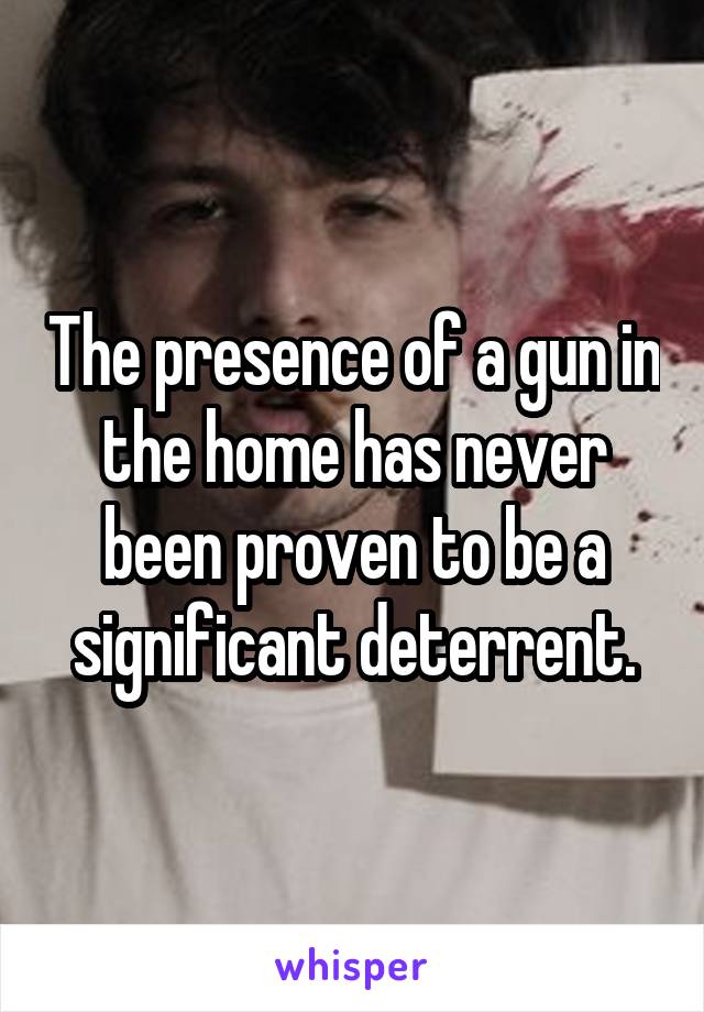 The presence of a gun in the home has never been proven to be a significant deterrent.