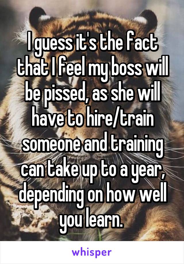 I guess it's the fact that I feel my boss will be pissed, as she will have to hire/train someone and training can take up to a year, depending on how well you learn. 