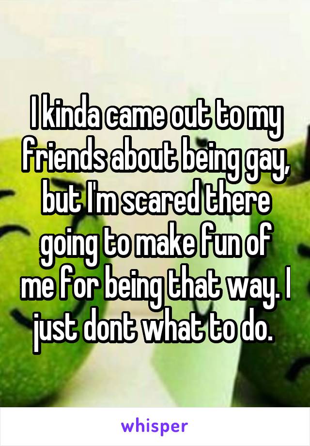 I kinda came out to my friends about being gay, but I'm scared there going to make fun of me for being that way. I just dont what to do. 