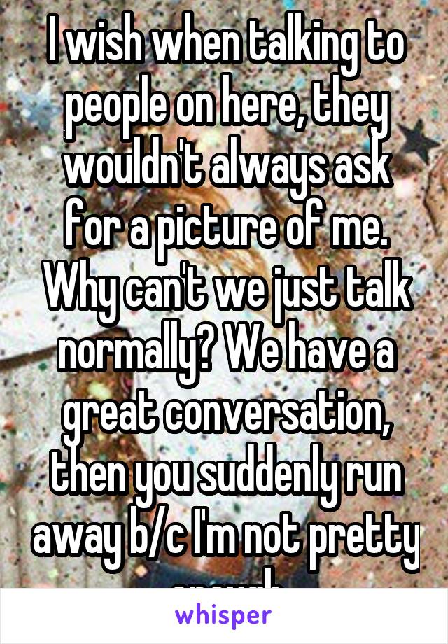 I wish when talking to people on here, they wouldn't always ask for a picture of me. Why can't we just talk normally? We have a great conversation, then you suddenly run away b/c I'm not pretty enough