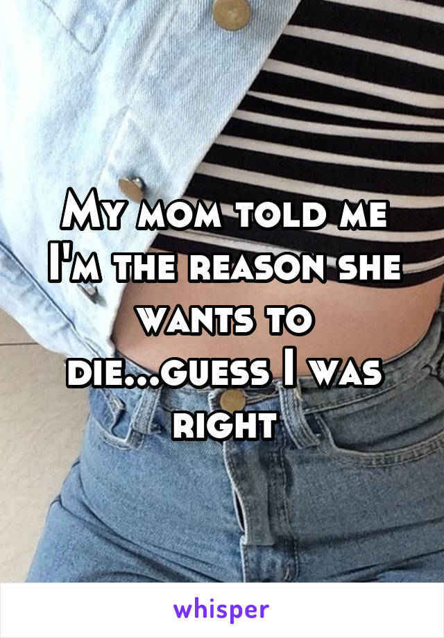 My mom told me I'm the reason she wants to die...guess I was right