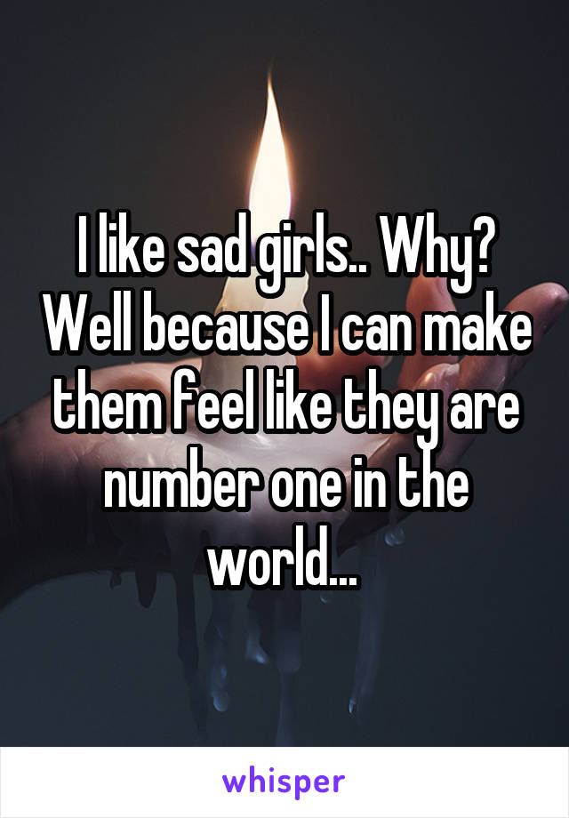 I like sad girls.. Why? Well because I can make them feel like they are number one in the world... 