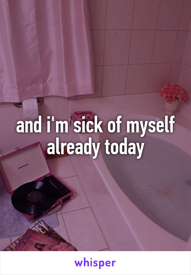 and i'm sick of myself already today