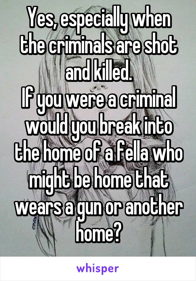 Yes, especially when the criminals are shot and killed.
If you were a criminal would you break into the home of a fella who might be home that wears a gun or another home?
