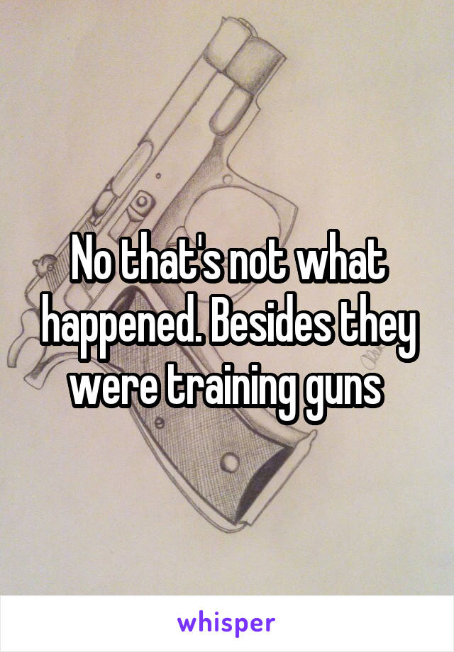 No that's not what happened. Besides they were training guns 
