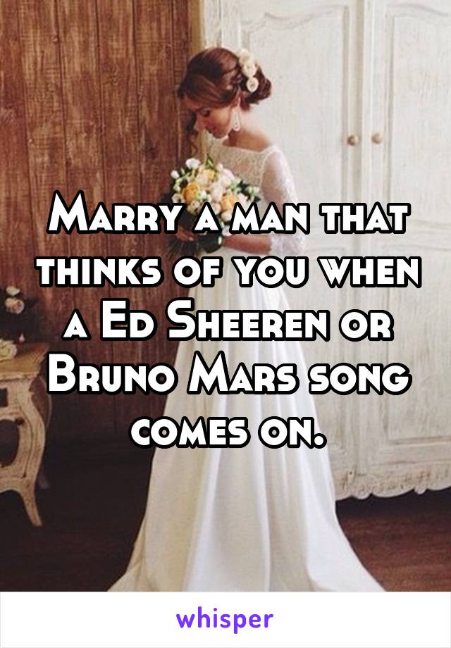 Marry a man that thinks of you when a Ed Sheeren or Bruno Mars song comes on.