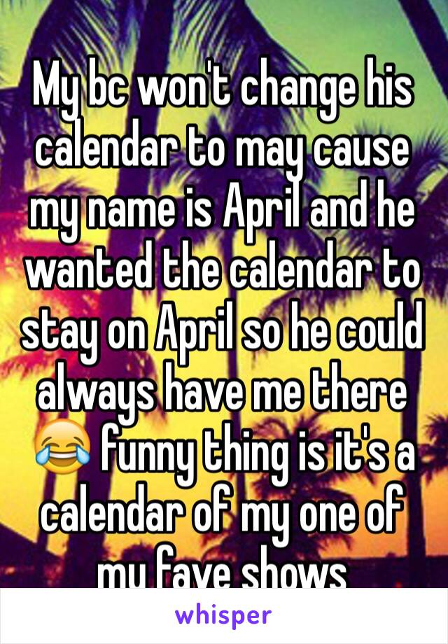 My bc won't change his calendar to may cause my name is April and he wanted the calendar to stay on April so he could always have me there 😂 funny thing is it's a calendar of my one of my fave shows