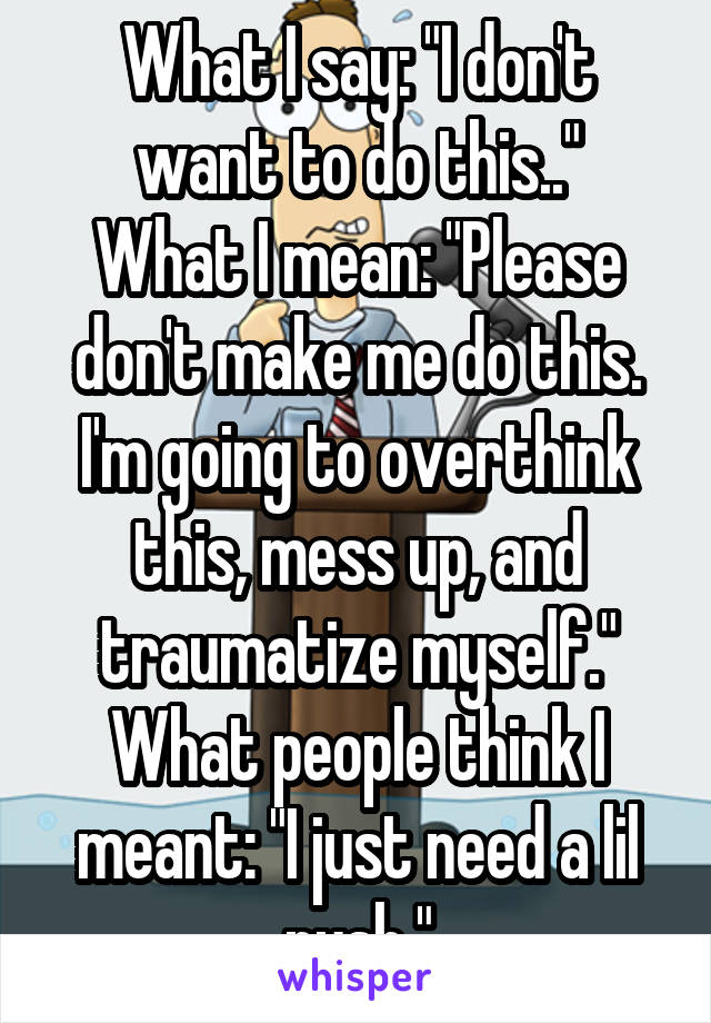 What I say: "I don't want to do this.."
What I mean: "Please don't make me do this. I'm going to overthink this, mess up, and traumatize myself."
What people think I meant: "I just need a lil push."