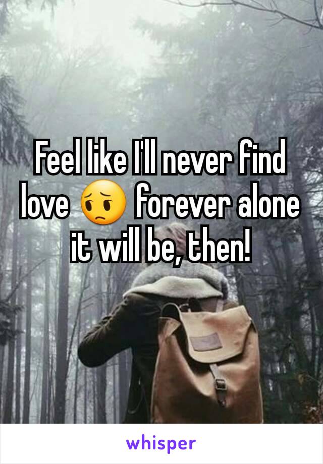 Feel like I'll never find love 😔 forever alone it will be, then!