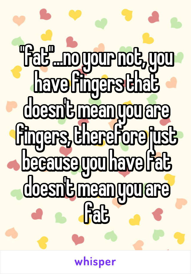 "fat"...no your not, you have fingers that doesn't mean you are fingers, therefore just because you have fat doesn't mean you are fat