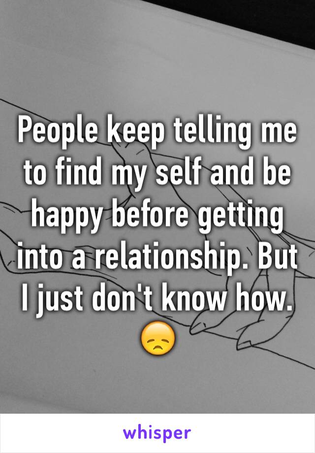 People keep telling me to find my self and be happy before getting into a relationship. But I just don't know how. 😞