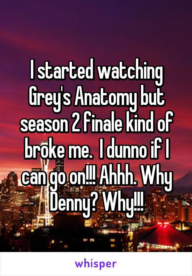 I started watching Grey's Anatomy but season 2 finale kind of broke me.  I dunno if I can go on!!! Ahhh. Why Denny? Why!!!