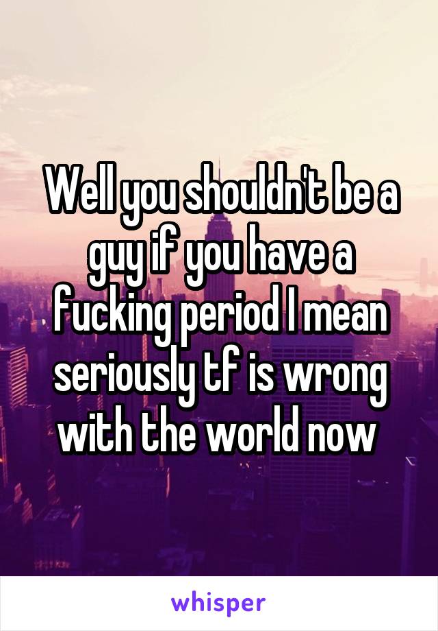 Well you shouldn't be a guy if you have a fucking period I mean seriously tf is wrong with the world now 