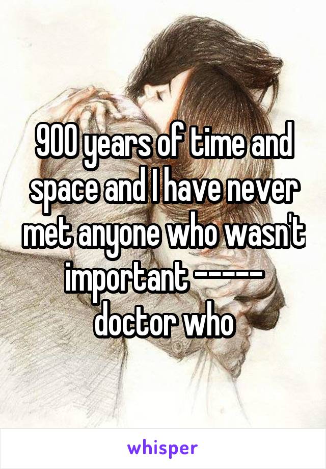 900 years of time and space and I have never met anyone who wasn't important ----- doctor who