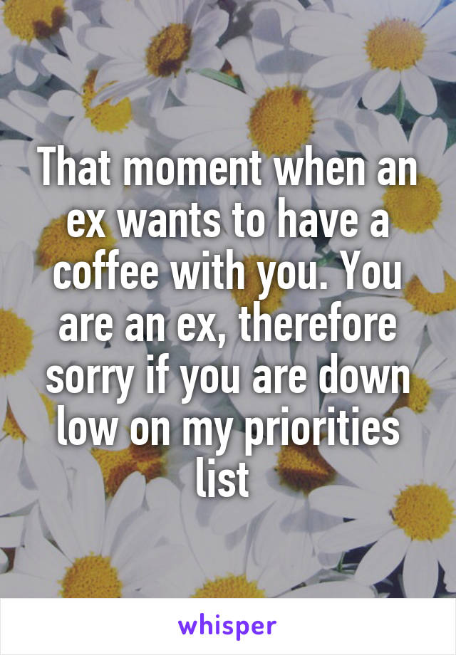 That moment when an ex wants to have a coffee with you. You are an ex, therefore sorry if you are down low on my priorities list 