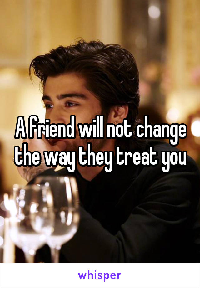 A friend will not change the way they treat you