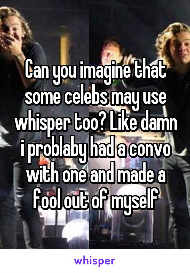 Can you imagine that some celebs may use whisper too? Like damn i problaby had a convo with one and made a fool out of myself