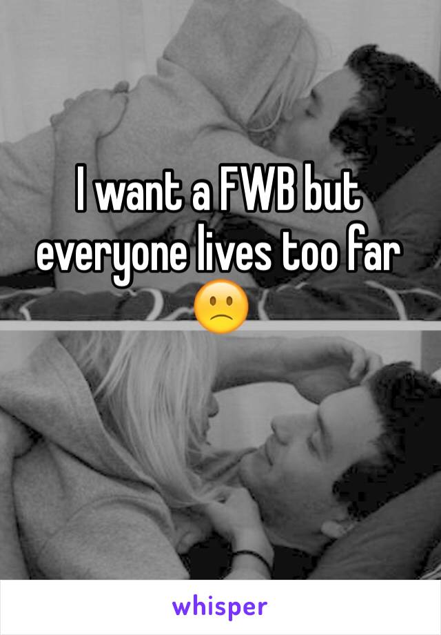 I want a FWB but everyone lives too far 🙁