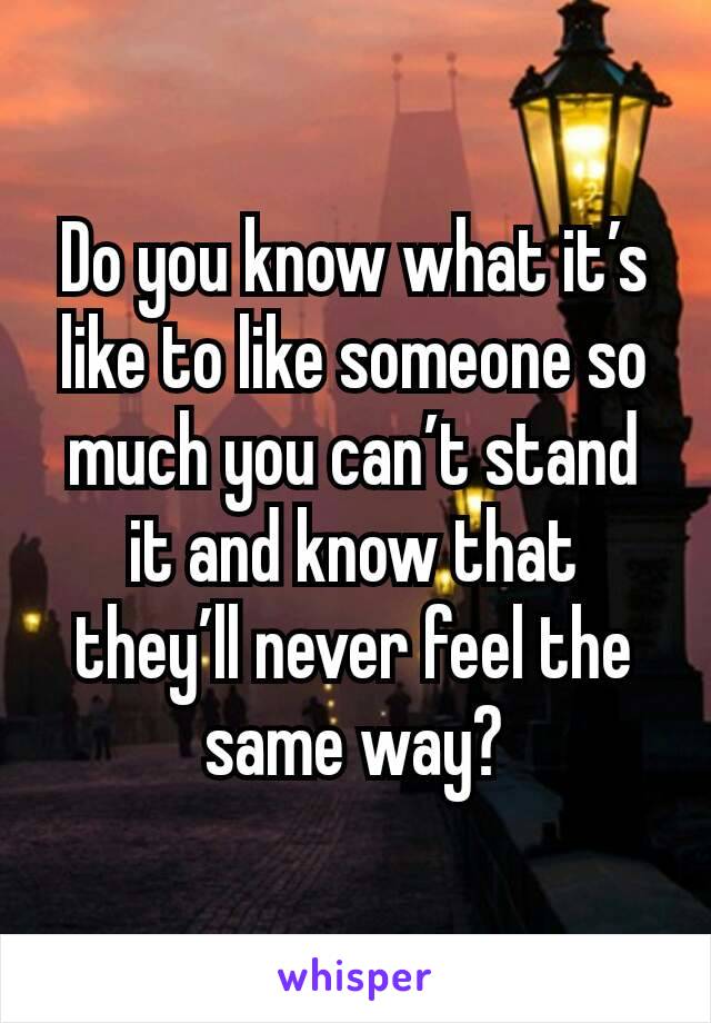 Do you know what it’s like to like someone so much you can’t stand it and know that they’ll never feel the same way?