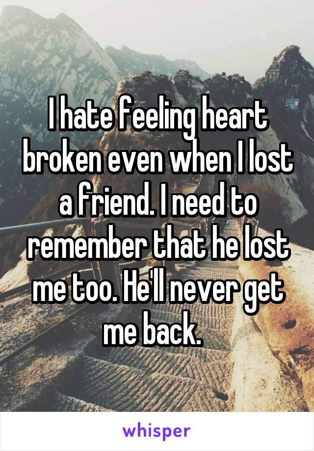 I hate feeling heart broken even when I lost a friend. I need to remember that he lost me too. He'll never get me back.  