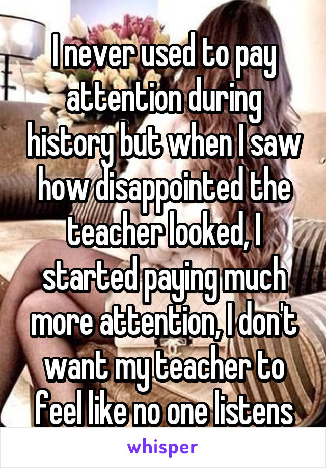 I never used to pay attention during history but when I saw how disappointed the teacher looked, I started paying much more attention, I don't want my teacher to feel like no one listens