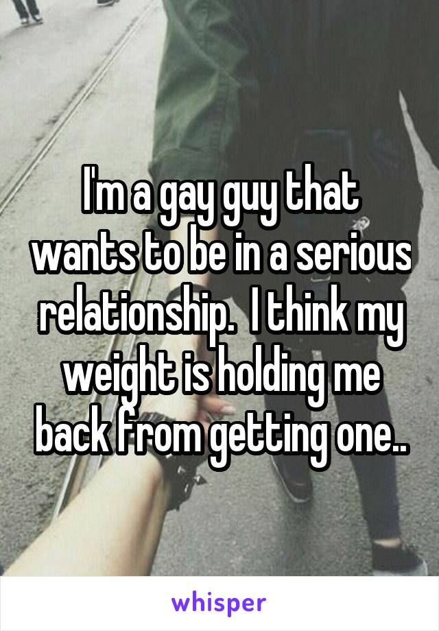 I'm a gay guy that wants to be in a serious relationship.  I think my weight is holding me back from getting one..