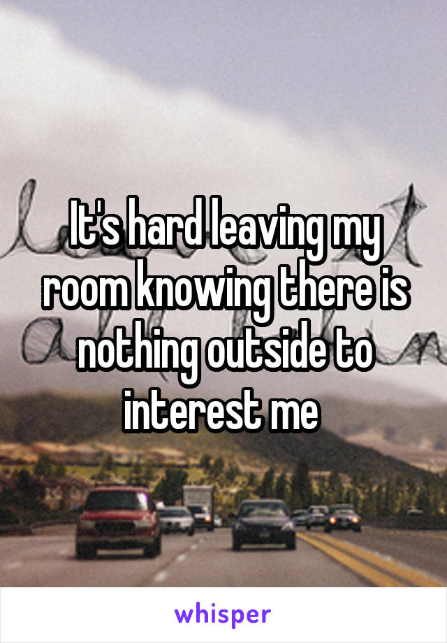 It's hard leaving my room knowing there is nothing outside to interest me 