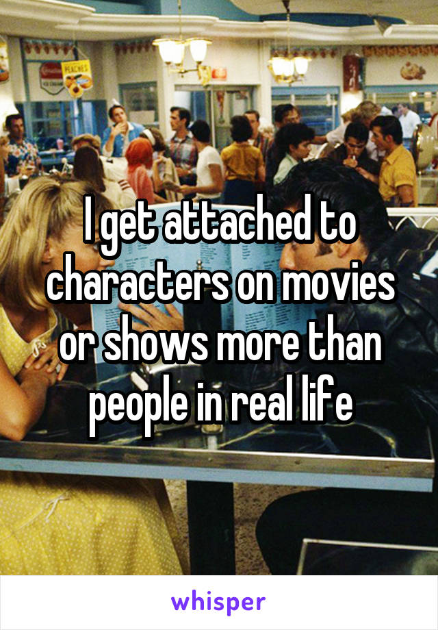 I get attached to characters on movies or shows more than people in real life