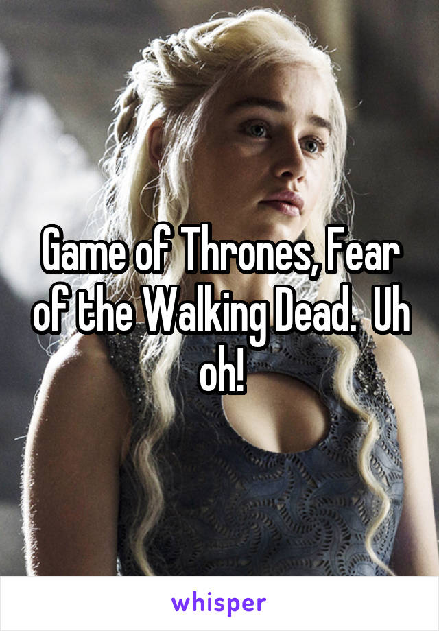 Game of Thrones, Fear of the Walking Dead.  Uh oh!