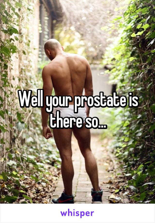 Well your prostate is there so...