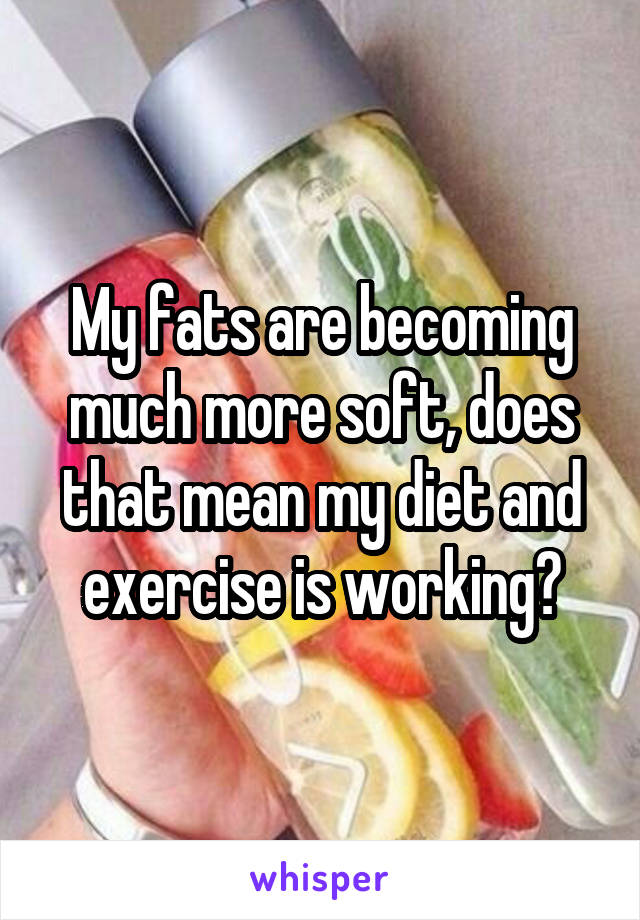 My fats are becoming much more soft, does that mean my diet and exercise is working?