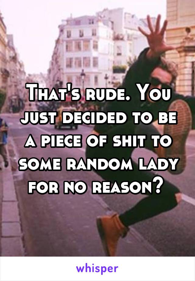 That's rude. You just decided to be a piece of shit to some random lady for no reason? 