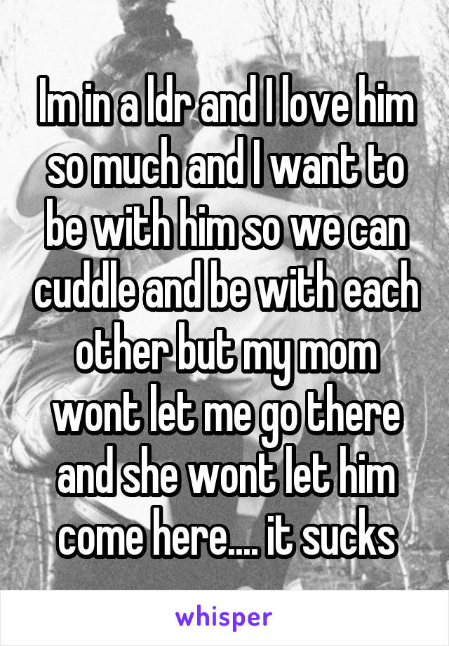 Im in a ldr and I love him so much and I want to be with him so we can cuddle and be with each other but my mom wont let me go there and she wont let him come here.... it sucks