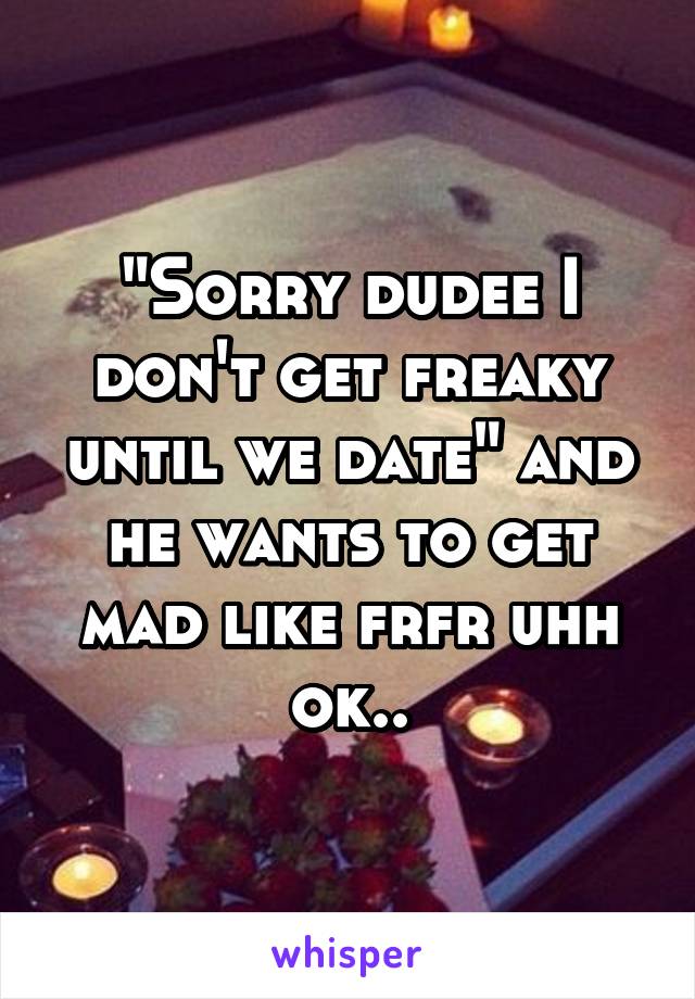 "Sorry dudee I don't get freaky until we date" and he wants to get mad like frfr uhh ok..