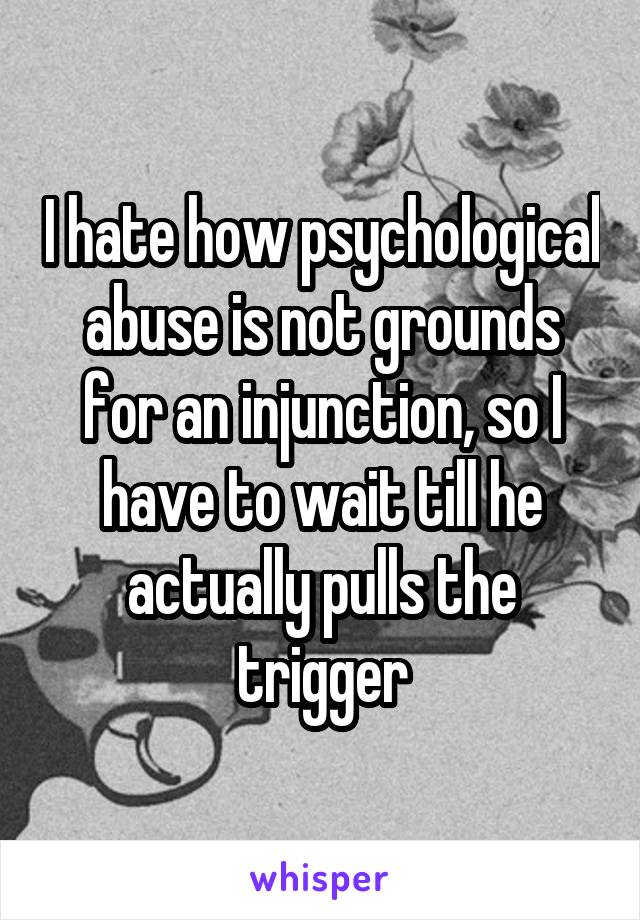 I hate how psychological abuse is not grounds for an injunction, so I have to wait till he actually pulls the trigger