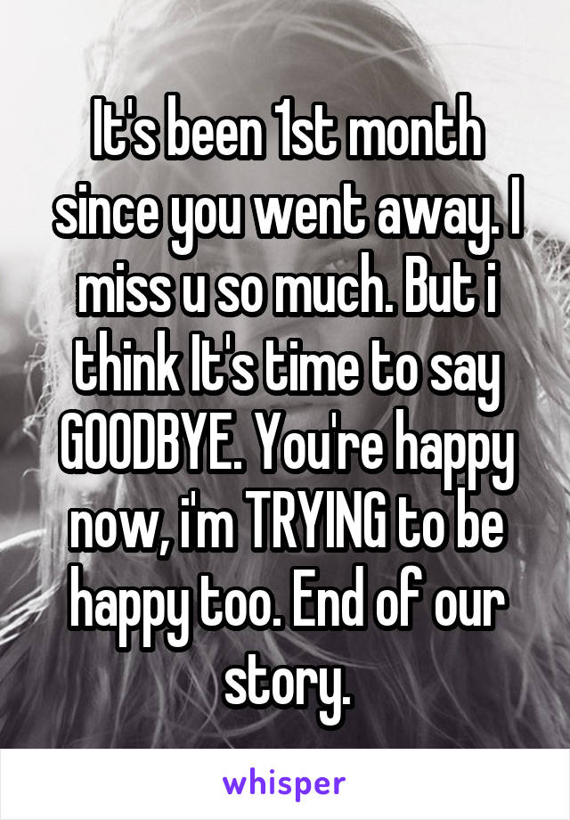 It's been 1st month since you went away. I miss u so much. But i think It's time to say GOODBYE. You're happy now, i'm TRYING to be happy too. End of our story.