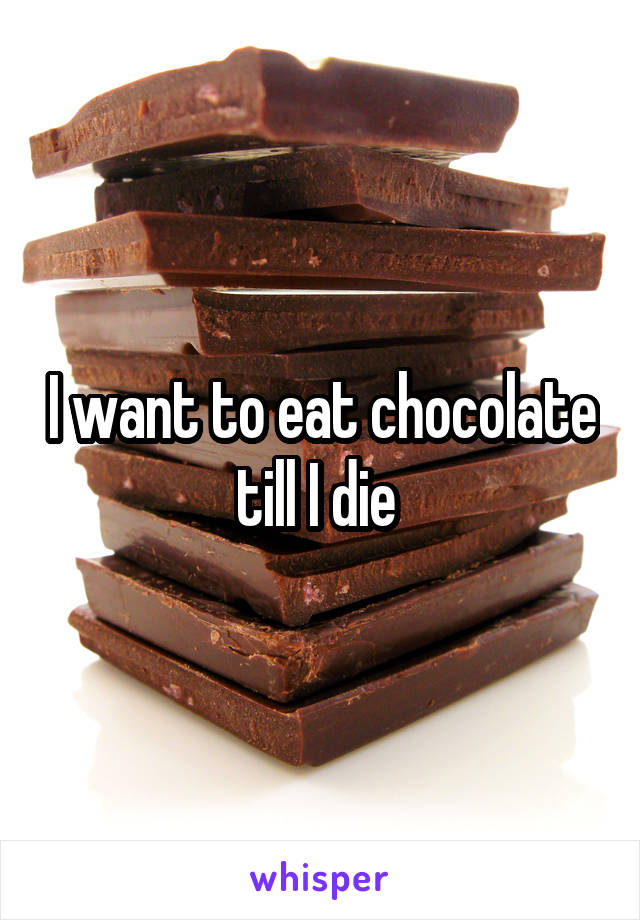 I want to eat chocolate till I die 