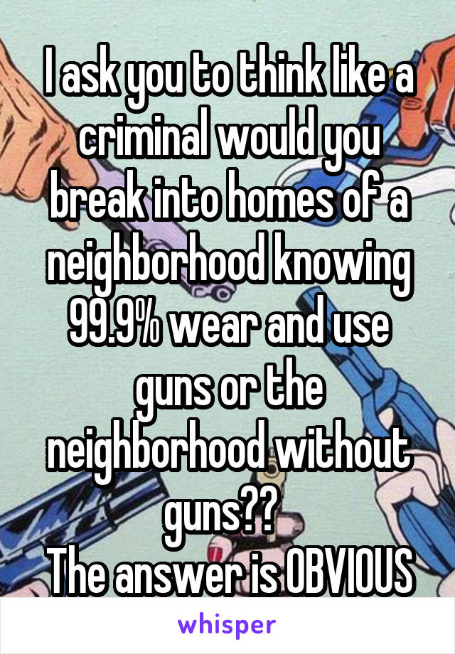 I ask you to think like a criminal would you break into homes of a neighborhood knowing 99.9% wear and use guns or the neighborhood without guns??  
The answer is OBVIOUS