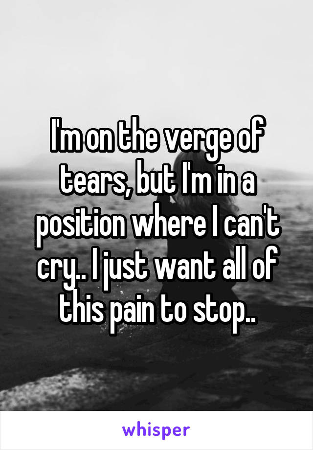 I'm on the verge of tears, but I'm in a position where I can't cry.. I just want all of this pain to stop..