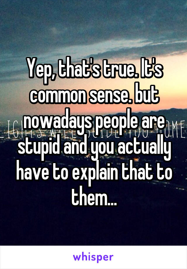 Yep, that's true. It's common sense. but nowadays people are stupid and you actually have to explain that to them...